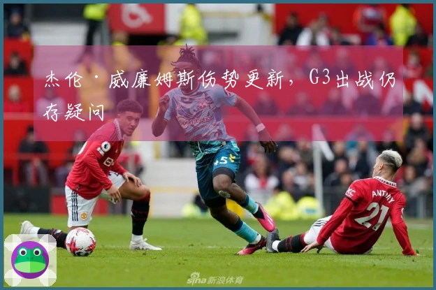 杰伦·威廉姆斯伤势更新，G3出战仍存疑问