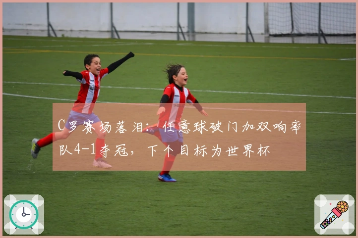 C罗赛场落泪：任意球破门加双响率队4-1夺冠，下个目标为世界杯