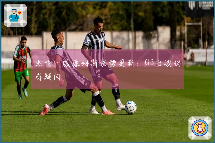 杰伦·威廉姆斯伤势更新，G3出战仍存疑问