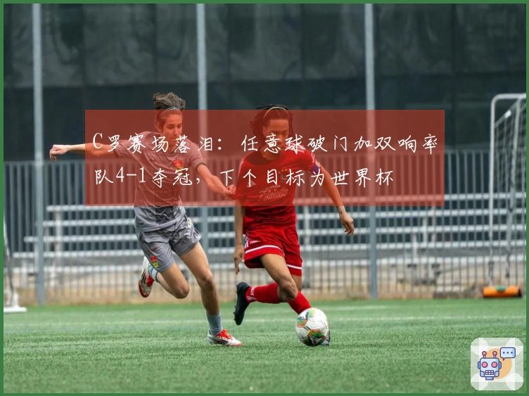 C罗赛场落泪：任意球破门加双响率队4-1夺冠，下个目标为世界杯